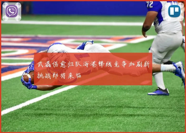 武磊伤愈归队海港锋线竞争加剧新挑战即将来临