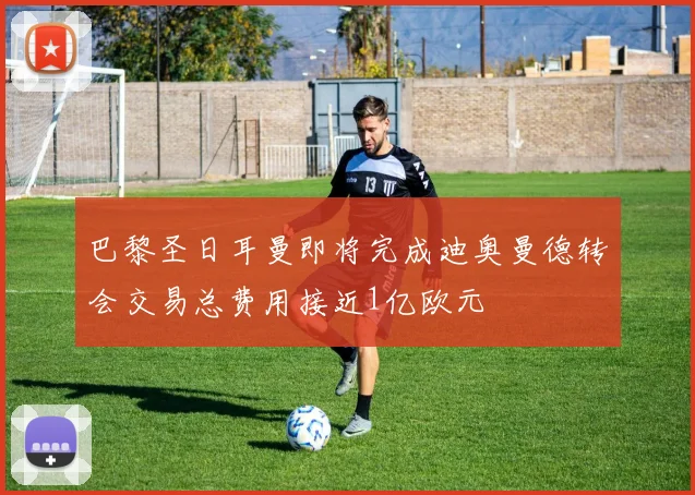 巴黎圣日耳曼即将完成迪奥曼德转会交易总费用接近1亿欧元