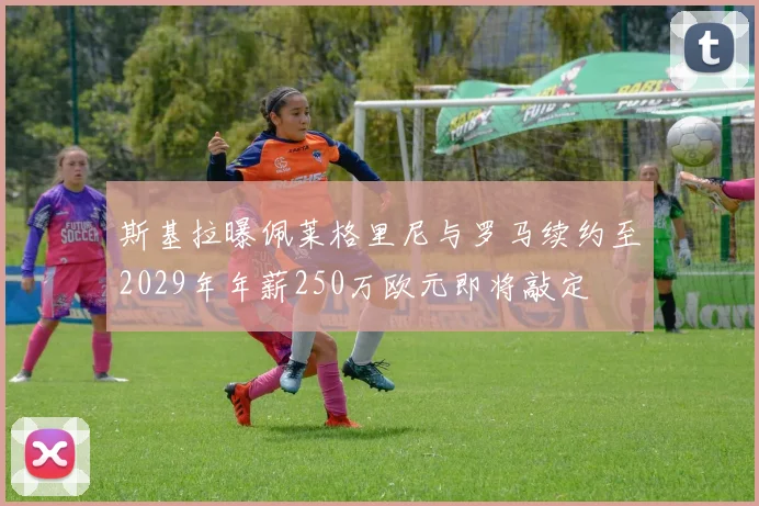 斯基拉曝佩莱格里尼与罗马续约至2029年年薪250万欧元即将敲定
