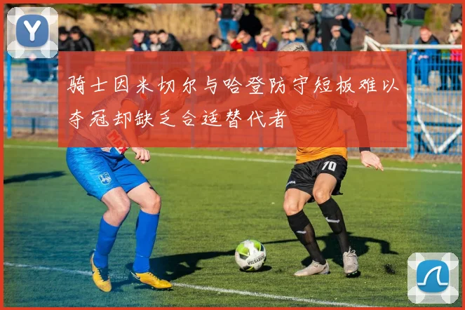 骑士因米切尔与哈登防守短板难以夺冠却缺乏合适替代者