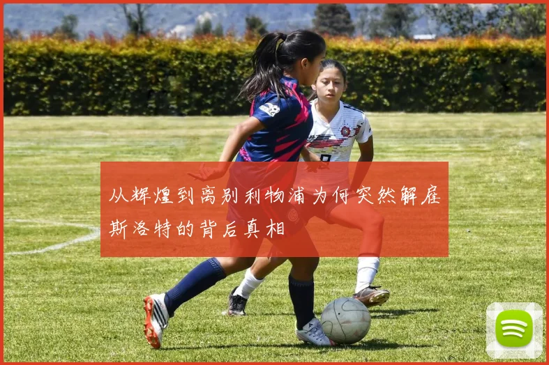 从辉煌到离别利物浦为何突然解雇斯洛特的背后真相