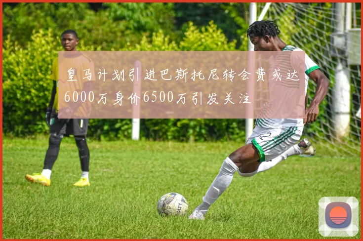 皇马计划引进巴斯托尼转会费或达6000万身价6500万引发关注