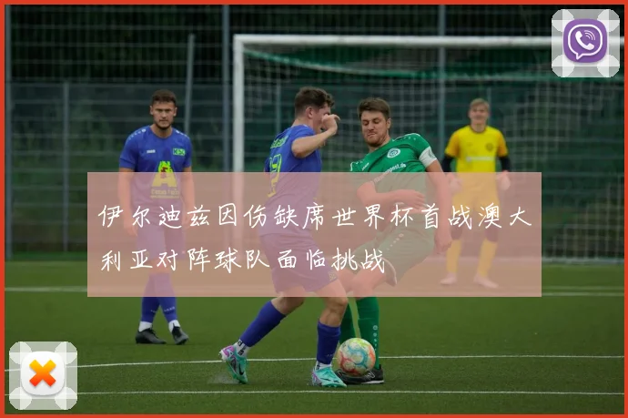 伊尔迪兹因伤缺席世界杯首战澳大利亚对阵球队面临挑战