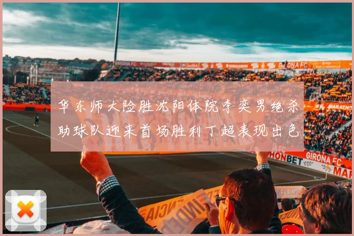 华东师大险胜沈阳体院李奕男绝杀助球队迎来首场胜利丁超表现出色贡献21分5断
