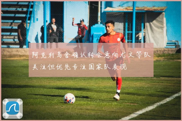 阿克利乌舍确认转会意向尤文等队关注但优先专注国家队表现