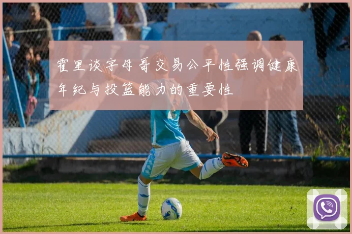 霍里谈字母哥交易公平性强调健康年纪与投篮能力的重要性