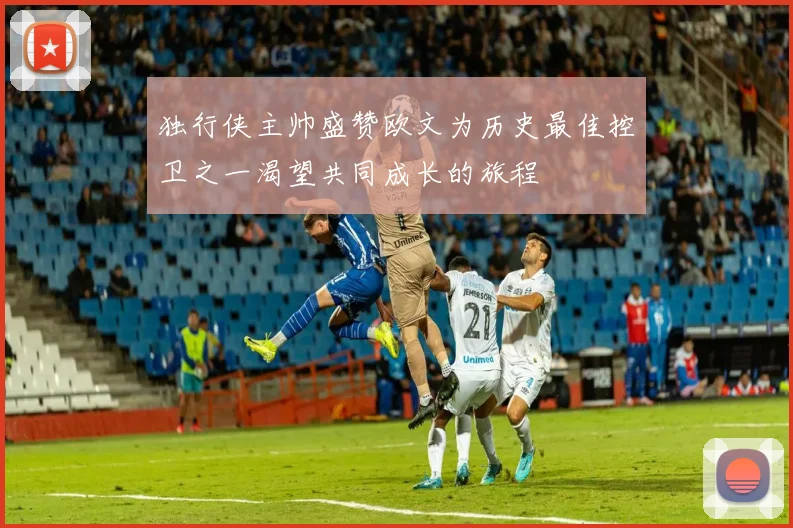 独行侠主帅盛赞欧文为历史最佳控卫之一渴望共同成长的旅程