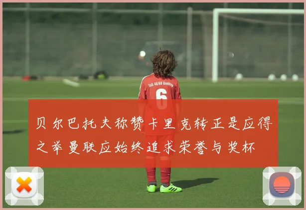 贝尔巴托夫称赞卡里克转正是应得之举曼联应始终追求荣誉与奖杯