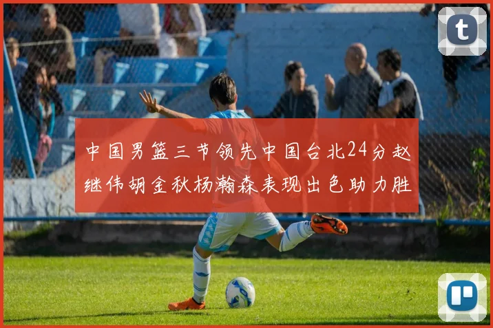 中国男篮三节领先中国台北24分赵继伟胡金秋杨瀚森表现出色助力胜利