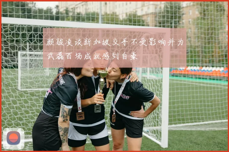 颜骏凌谈新加坡交手不受影响并为武磊百场成就感到自豪