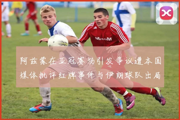 阿兹蒙在亚冠赛场引发争议遭本国媒体批评红牌事件与伊朗球队出局相关