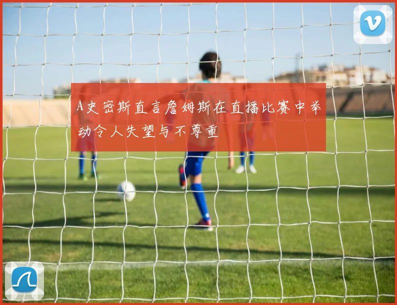 A史密斯直言詹姆斯在直播比赛中举动令人失望与不尊重