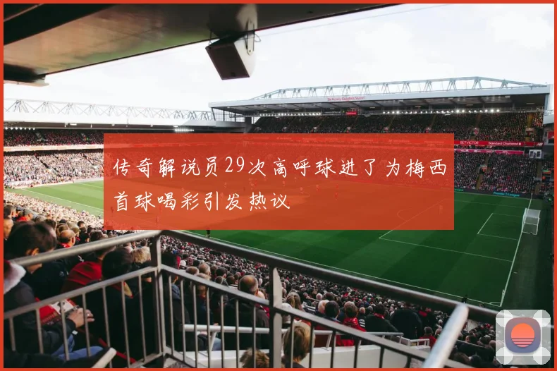 传奇解说员29次高呼球进了为梅西首球喝彩引发热议