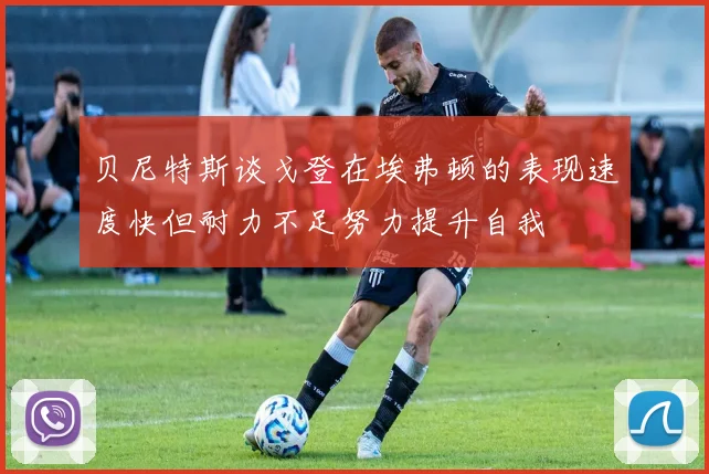 贝尼特斯谈戈登在埃弗顿的表现速度快但耐力不足努力提升自我