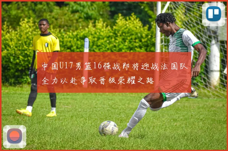 中国U17男篮16强战即将迎战法国队全力以赴争取晋级荣耀之路