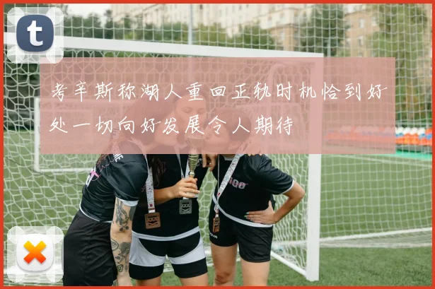考辛斯称湖人重回正轨时机恰到好处一切向好发展令人期待